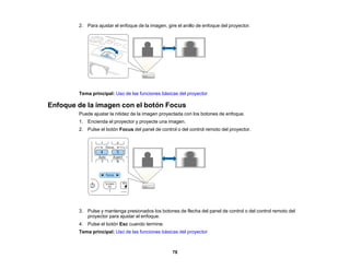 78
2. Para ajustar el enfoque de la imagen, gire el anillo de enfoque del proyector.
Tema principal: Uso de las funciones básicas del proyector
Enfoque de la imagen con el botón Focus
Puede ajustar la nitidez de la imagen proyectada con los botones de enfoque.
1. Encienda el proyector y proyecte una imagen.
2. Pulse el botón Focus del panel de control o del control remoto del proyector.
3. Pulse y mantenga presionados los botones de flecha del panel de control o del control remoto del
proyector para ajustar el enfoque.
4. Pulse el botón Esc cuando termine.
Tema principal: Uso de las funciones básicas del proyector
 