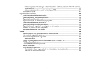 8
Soluciones para cuando la imagen o el sonido contiene estática cuando esté utilizando la función
Screen Mirroring.......................................................................................................................... 176
Soluciones para cuando no puede leer la etiqueta NFC.............................................................. 177
Dónde obtener ayuda....................................................................................................................... 177
Especificaciones técnicas...................................................................................................................... 180
Especificaciones generales del proyector ........................................................................................ 180
Especificaciones de la lámpara del proyector .................................................................................. 182
Especificaciones del control remoto................................................................................................. 183
Especificaciones de las dimensiones del proyector ......................................................................... 183
Especificaciones eléctricas del proyector......................................................................................... 184
Especificaciones ambientales del proyector..................................................................................... 185
Especificaciones de seguridad y homologaciones del proyector ..................................................... 185
Formatos de pantalla de video compatibles ..................................................................................... 186
Requisitos de sistema de USB Display ............................................................................................ 188
Avisos....................................................................................................................................................... 190
Atención usuarios en la provincia de Buenos Aires, Argentina ........................................................ 190
Información de seguridad importante............................................................................................... 191
Instrucciones importantes de seguridad........................................................................................... 191
Restricción de uso....................................................................................................................... 194
Lista de símbolos de seguridad (corresponde a la norma IEC60950-1 A2)...................................... 195
FCC Compliance Statement............................................................................................................. 199
Licencia del software de código abierto............................................................................................ 199
Marcas comerciales ......................................................................................................................... 253
Aviso de derechos reservados ......................................................................................................... 254
Una nota sobre el uso responsable de los materiales con derechos de autor............................. 255
Atribución de derechos reservados ............................................................................................. 255
 