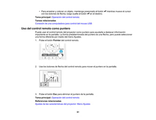 81
• Para arrastrar y colocar un objeto, mantenga presionado el botón mientras mueve el cursor
con los botones de flecha, luego suelte el botón en el destino.
Tema principal: Operación del control remoto
Tareas relacionadas
Conexión de una computadora para control del mouse USB
Uso del control remoto como puntero
Puede usar el control remoto del proyector como puntero para ayudarle a destacar información
importante en la pantalla. La forma predeterminada del puntero es una flecha, pero puede seleccionar
una forma diferente por medio del menú Ajustes.
1. Pulse el botón Pointer del control remoto.
2. Use los botones de flecha del control remoto para mover el puntero en la pantalla.
3. Pulse el botón Esc para eliminar el puntero de la pantalla.
Tema principal: Operación del control remoto
Referencias relacionadas
Ajustes de las características del proyector: Menú Ajustes
 