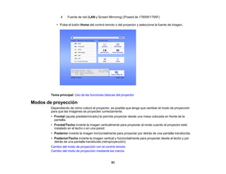 83
4 Fuente de red (LAN y Screen Mirroring) (PowerLite 1785W/1795F)
• Pulse el botón Home del control remoto o del proyector y seleccione la fuente de imagen.
Tema principal: Uso de las funciones básicas del proyector
Modos de proyección
Dependiendo de cómo colocó el proyector, es posible que tenga que cambiar el modo de proyección
para que las imágenes se proyecten correctamente.
• Frontal (ajuste predeterminado) le permite proyectar desde una mesa colocada en frente de la
pantalla.
• Frontal/Techo invierte la imagen verticalmente para proyectar al revés cuando el proyector está
instalado en el techo o en una pared.
• Posterior invierte la imagen horizontalmente para proyectar por detrás de una pantalla translúcida.
• Posterior/Techo invierte la imagen vertical y horizontalmente para proyectar desde el techo y por
detrás de una pantalla translúcida (retroproyección).
Cambio del modo de proyección con el control remoto
Cambio del modo de proyección mediante los menús
 
