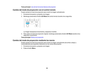 84
Tema principal: Uso de las funciones básicas del proyector
Cambio del modo de proyección con el control remoto
Puede cambiar el modo de proyección para invertir la imagen verticalmente.
1. Encienda el proyector y proyecte una imagen.
2. Mantenga presionado el botón A/V Mute del control remoto durante cinco segundos.
La imagen desaparece brevemente y reaparece invertida.
3. Para volver al modo de proyección original, mantenga presionado el botón A/V Mute durante cinco
segundos nuevamente.
Tema principal: Modos de proyección
Cambio del modo de proyección mediante los menús
Puede cambiar el modo de proyección para invertir la imagen verticalmente (de arriba a abajo) u
horizontalmente (de izquierda a derecha) con los menús del proyector.
1. Encienda el proyector y proyecte una imagen.
2. Pulse el botón Menu.
 