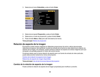 85
3. Seleccione el menú Extendida y pulse el botón Enter.
4. Seleccione el ajuste Proyección y pulse el botón Enter.
5. Seleccione un modo de proyección y pulse el botón Enter.
6. Pulse el botón Menu o Esc para salir del sistema de menús.
Tema principal: Modos de proyección
Relación de aspecto de la imagen
El proyector puede mostrar imágenes en diferentes proporciones de ancho a altura denominadas
relaciones de aspecto. Normalmente, la señal de entrada de la fuente de video determina la relación de
aspecto de la imagen. Sin embargo, puede cambiar la relación de aspecto de ciertas imágenes para que
se ajusten a la pantalla pulsando un botón del control remoto.
Si siempre desea usar la misma relación de aspecto para una fuente de entrada de video particular,
puede seleccionarla mediante los menús del proyector.
Cambio de la relación de aspecto de la imagen
Relaciones de aspecto de imagen disponibles
Tema principal: Uso de las funciones básicas del proyector
Cambio de la relación de aspecto de la imagen
Puede cambiar la relación de aspecto de la imagen proyectada para modificar su tamaño.
 