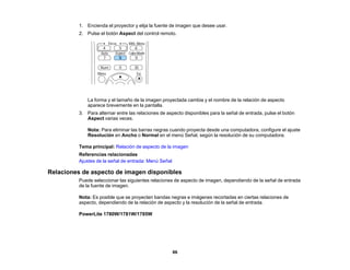 86
1. Encienda el proyector y elija la fuente de imagen que desee usar.
2. Pulse el botón Aspect del control remoto.
La forma y el tamaño de la imagen proyectada cambia y el nombre de la relación de aspecto
aparece brevemente en la pantalla.
3. Para alternar entre las relaciones de aspecto disponibles para la señal de entrada, pulse el botón
Aspect varias veces.
Nota: Para eliminar las barras negras cuando proyecta desde una computadora, configure el ajuste
Resolución en Ancho o Normal en el menú Señal, según la resolución de su computadora.
Tema principal: Relación de aspecto de la imagen
Referencias relacionadas
Ajustes de la señal de entrada: Menú Señal
Relaciones de aspecto de imagen disponibles
Puede seleccionar las siguientes relaciones de aspecto de imagen, dependiendo de la señal de entrada
de la fuente de imagen.
Nota: Es posible que se proyecten bandas negras e imágenes recortadas en ciertas relaciones de
aspecto, dependiendo de la relación de aspecto y la resolución de la señal de entrada.
PowerLite 1780W/1781W/1785W
 