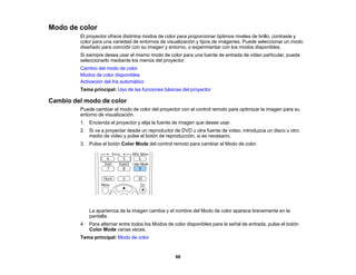 88
Modo de color
El proyector ofrece distintos modos de color para proporcionar óptimos niveles de brillo, contraste y
color para una variedad de entornos de visualización y tipos de imágenes. Puede seleccionar un modo
diseñado para coincidir con su imagen y entorno, o experimentar con los modos disponibles.
Si siempre desea usar el mismo modo de color para una fuente de entrada de video particular, puede
seleccionarlo mediante los menús del proyector.
Cambio del modo de color
Modos de color disponibles
Activación del Iris automático
Tema principal: Uso de las funciones básicas del proyector
Cambio del modo de color
Puede cambiar el modo de color del proyector con el control remoto para optimizar la imagen para su
entorno de visualización.
1. Encienda el proyector y elija la fuente de imagen que desee usar.
2. Si va a proyectar desde un reproductor de DVD u otra fuente de video, introduzca un disco u otro
medio de video y pulse el botón de reproducción, si es necesario.
3. Pulse el botón Color Mode del control remoto para cambiar el Modo de color.
La apariencia de la imagen cambia y el nombre del Modo de color aparece brevemente en la
pantalla.
4. Para alternar entre todos los Modos de color disponibles para la señal de entrada, pulse el botón
Color Mode varias veces.
Tema principal: Modo de color
 