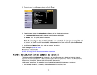 90
3. Seleccione el menú Imagen y pulse el botón Enter.
4. Seleccione al ajuste Iris automático y elija una de las siguientes opciones:
• Velocidad alta para ajustar el brillo en cuanto cambie la imagen.
• Normal para un ajuste de brillo estándar.
Nota: Puede configurar el ajuste Iris automático para cada Modo de color que sea compatible con
la función. No puede cambiar el ajuste Iris automático cuando esté utilizando el ajuste Subtítulo.
5. Pulse el botón Menu o Esc para salir del sistema de menús.
Tema principal: Modo de color
Referencias relacionadas
Ajustes de configuración del proyector: Menú Extendida
Control del volumen con los botones de volumen
Puede usar los botones Volume del proyector o del control remoto para ajustar el volumen cuando
proyecte una presentación con audio. Los botones de volumen controlan el sistema de altavoz interno
del proyector o cualquier altavoz externo conectado al proyector.
Debe ajustar el volumen por separado para cada fuente de entrada conectada al proyector.
1. Encienda el proyector y comience una presentación que incluya audio.
 