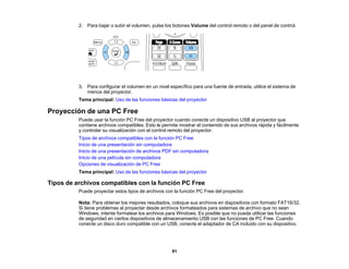 91
2. Para bajar o subir el volumen, pulse los botones Volume del control remoto o del panel de control.
3. Para configurar el volumen en un nivel específico para una fuente de entrada, utilice el sistema de
menús del proyector.
Tema principal: Uso de las funciones básicas del proyector
Proyección de una PC Free
Puede usar la función PC Free del proyector cuando conecte un dispositivo USB al proyector que
contiene archivos compatibles. Esto le permite mostrar el contenido de sus archivos rápida y fácilmente
y controlar su visualización con el control remoto del proyector.
Tipos de archivos compatibles con la función PC Free
Inicio de una presentación sin computadora
Inicio de una presentación de archivos PDF sin computadora
Inicio de una película sin computadora
Opciones de visualización de PC Free
Tema principal: Uso de las funciones básicas del proyector
Tipos de archivos compatibles con la función PC Free
Puede proyectar estos tipos de archivos con la función PC Free del proyector.
Nota: Para obtener los mejores resultados, coloque sus archivos en dispositivos con formato FAT16/32.
Si tiene problemas al proyectar desde archivos formateados para sistemas de archivo que no sean
Windows, intente formatear los archivos para Windows. Es posible que no pueda utilizar las funciones
de seguridad en ciertos dispositivos de almacenamiento USB con las funciones de PC Free. Cuando
conecte un disco duro compatible con un USB, conecte el adaptador de CA incluido con su dispositivo.
 