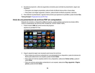 94
4. Durante la proyección, utilice los siguientes comandos para controlar la presentación, según sea
necesario:
• Para girar una imagen proyectada, pulse el botón de flecha hacia arriba o hacia abajo.
• Para pasar a la imagen siguiente o anterior, pulse el botón de flecha izquierda o derecha.
5. Para detener la presentación, siga las instrucciones que aparecen en pantalla o pulse el botón Esc.
Tema principal: Proyección de una PC Free
Inicio de una presentación de archivos PDF sin computadora
Después de conectar un dispositivo USB al proyector, puede cambiar a la fuente de entrada USB e
iniciar su presentación de archivos PDF (PowerLite 1781W/1785W/1795F).
1. Pulse el botón USB del control remoto del proyector.
Aparece la pantalla PC Free.
2. Haga lo siguiente según sea necesario para buscar los archivos:
• Para mostrar los archivos contenidos en una subcarpeta de su dispositivo, pulse los botones de
flecha para seleccionar una carpeta y pulse el botón Enter.
• Para volver al nivel de carpetas anterior de su dispositivo, seleccione Volver arriba y pulse el
botón Enter.
• Para ver archivos adicionales contenidos en una carpeta, seleccione Pág. siguiente o Página
previa y pulse el botón Enter.
 