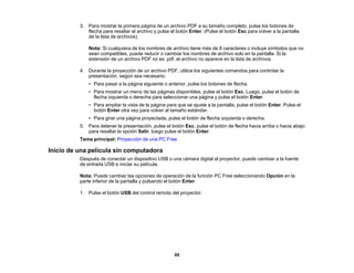 95
3. Para mostrar la primera página de un archivo PDF a su tamaño completo, pulse los botones de
flecha para resaltar el archivo y pulse el botón Enter. (Pulse el botón Esc para volver a la pantalla
de la lista de archivos).
Nota: Si cualquiera de los nombres de archivo tiene más de 8 caracteres o incluye símbolos que no
sean compatibles, puede reducir o cambiar los nombres de archivo solo en la pantalla. Si la
extensión de un archivo PDF no es .pdf, el archivo no aparece en la lista de archivos.
4. Durante la proyección de un archivo PDF, utilice los siguientes comandos para controlar la
presentación, según sea necesario:
• Para pasar a la página siguiente o anterior, pulse los botones de flecha.
• Para mostrar un menú de las páginas disponibles, pulse el botón Esc. Luego, pulse el botón de
flecha izquierda o derecha para seleccionar una página y pulse el botón Enter.
• Para ampliar la vista de la página para que se ajuste a la pantalla, pulse el botón Enter. Pulse el
botón Enter otra vez para volver al tamaño estándar.
• Para girar una página proyectada, pulse el botón de flecha izquierda o derecha.
5. Para detener la presentación, pulse el botón Esc, pulse el botón de flecha hacia arriba o hacia abajo
para resaltar la opción Salir, luego pulse el botón Enter.
Tema principal: Proyección de una PC Free
Inicio de una película sin computadora
Después de conectar un dispositivo USB o una cámara digital al proyector, puede cambiar a la fuente
de entrada USB e iniciar su película.
Nota: Puede cambiar las opciones de operación de la función PC Free seleccionando Opción en la
parte inferior de la pantalla y pulsando el botón Enter.
1. Pulse el botón USB del control remoto del proyector.
 