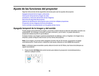 99
Ajuste de las funciones del proyector
Siga las instrucciones de las siguientes secciones para usar los ajustes del proyector.
Apagado temporal de la imagen y del sonido
Interrupción temporal de la imagen de video
Ampliación y reducción del tamaño de las imágenes
Recursos de seguridad del proyector
Sistema de identificación del proyector para control de múltiples proyectores
Proyección de dos imágenes de forma simultánea
Como controlar una presentación con los gestos de las manos
Apagado temporal de la imagen y del sonido
Puede apagar temporalmente la imagen y el sonido si desea desviar la atención del público durante una
presentación. Sin embargo, el sonido y el video continúan y, por lo tanto, no puede reanudar la
proyección desde el punto en que la detuvo.
Si desea mostrar una imagen cuando la presentación se detenga, como un logotipo o la imagen de su
empresa, puede configurar esta función con los menús del proyector.
Nota: Si la imagen y el sonido están apagados durante más de 30 minutos, el proyector se apaga
automáticamente. Puede activar y desactivar este ajuste utilizando el menú ECO del proyector.
Nota: La lámpara sigue encendida cuando utiliza la función de A/V Mute y las horas de la lámpara se
siguen acumulando.
1. Pulse el botón A/V Mute del control remoto para detener la proyección momentáneamente y
silenciar cualquier sonido.
 