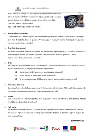 3. Numa estação de serviço, o Sr. João reparou que a pressão de um dos seus
pneus do automóvel não era a ideal. Aumentou a pressão em 0,4 bar, mas
a seguir, baixou-a em 0,25 bar. A pressão do pneu ficou em 2,3 bar.
Qual era a pressão inicial do pneu?
(A) 2 bar (B) 2,15 bar (C) 2,25 bar (D) 2,45 bar
4. A reparação do computador
O computador do Sr. Afonso avariou. No custo da reparação ao preço base de 30 euros acresce 8 euros por
cada hora de trabalho. Sabendo que o Sr. Afonso pagou 54 euros pelo arranjo do computador, quantas
horas de trabalho foram cobradas?
5. O tarifário do telemóvel
A D. Maria é cliente de uma operadora móvel que lhe oferece o seguinte tarifário: 16 cêntimos o 1º minuto e
5 cêntimos (por minuto) nos minutos seguintes. Após efetuar uma chamada, gastou 1,41 euros.
Quanto tempo durou, no máximo, a chamada?
6. O táxi
Nas tarifas de táxi, a bandeirada diurna custa 3,25 euros. O primeiro impulso é cobrado ao fim de 1800 metros.
A partir desta distância, o preço por quilómetro é 0,47 cêntimos.
6.1 Numa viagem de 1,5 quilómetros quanto paga o passageiro?
6.2 Qual é o preço de uma viagem de 3,8 quilómetros?
6.3 Se um passageiro pagar 5,60€ por uma viagem, quantos quilómetros percorreu?
7. Número de chamadas
Durante as férias, a família Sousa fez um total de 26 chamadas pelo telemóvel. A filha fez 5 chamadas e a mãe
fez o dobro das chamadas que o pai fez. Quantas chamadas fez a mãe?
8. Idades
O Sr. Manuel tem um neto chamado Fábio. Sabe-se que o Sr. Manuel tem o triplo da idade do Fábio. Ao todo
têm 120 anos. Qual a idade de cada um?
9. Na frutaria
A D. Rosa foi à frutaria e comprou 1,5 kg de maçãs e 500 gr de mangas, fazendo uma despesa de 2,5 euros.
Sabendo que o preço de cada quilo de manga é igual ao dobro do da maçã, determine o preço do quilo de
cada uma das frutas.
BOM TRABALHO!
 