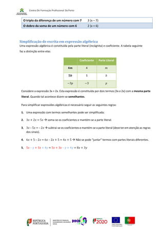 O triplo da diferença de um número com 7 3 (x – 7)
O dobro da soma de um número com 6 2 (x + 6)
Simplificação de escrita em expressão algébrica
Uma expressão algébrica é constituída pela parte literal (incógnita) e coeficiente. A tabela seguinte
faz a distinção entre elas:
Considere a expressão 3x + 2x. Esta expressão é constituída por dois termos (3x e 2x) com a mesma parte
literal. Quando tal acontece dizem-se semelhantes.
Para simplificar expressões algébricas é necessário seguir as seguintes regras:
1. Uma expressão com termos semelhantes pode ser simplificada:
2. 3𝑥 + 2𝑥 = 5𝑥 → soma-se os coeficientes e mantém-se a parte literal.
3. 3𝑥 – 5𝑥 = – 2𝑥 → subtrai-se os coeficientes e mantém-se a parte literal (deve ter em atenção as regras
dos sinais).
4. 6𝑥 + 5 – 2𝑥 = 6𝑥 – 2𝑥 + 5 = 4𝑥 + 5 → Não se pode “juntar” termos com partes literais diferentes.
5. 5𝑥 – 𝑦 + 3𝑥 + 4𝑦 = 5𝑥 + 3𝑥 – 𝑦 + 4𝑦 = 8𝑥 + 3𝑦
Coeficiente Parte Literal
𝟒𝒎 4 𝑚
𝟓𝒃 5 𝑏
−3𝑝 −3 𝑝
 