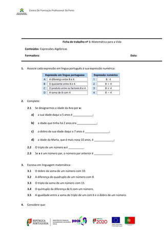 Ficha de trabalho nº 1: Matemática para a Vida
Conteúdos: Expressões Algébricas
Formadora: Data:
1. Associe cada expressão em língua português à sua expressão numérica:
2. Complete:
2.1 Se designarmos a idade da Ana por a:
a) a sua idade daqui a 5 anos é _____________;
b) a idade que tinha há 2 anos era _____________;
c) o dobro da sua idade daqui a 7 anos é ________________;
d) a idade da Marta, que é mais nova 10 anos, é _____________;
2.2 O triplo de um número x é __________.
2.3 Se x é um número par, o número par anterior é ____________.
3. Escreva em linguagem matemática:
3.1 O dobro da soma de um número com 10.
3.2 A diferença do quadruplo de um número com 8.
3.3 O triplo da soma de um número com 15.
3.4 O quíntuplo da diferença de 6 com um número.
3.5 A igualdade entre a soma do triplo de um com 6 e o dobro de um número.
4. Considere que:
 