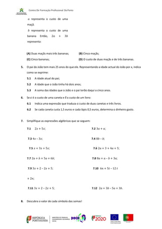 𝑎 representa o custo de uma
maçã.
𝑏 representa o custo de uma
banana Então, 2𝑎 + 3𝑏
representa:
(A) Duas maçãs mais três bananas; (B) Cinco maçãs;
(C) Cinco bananas; (D) O custo de duas maçãs e de três bananas.
5. O pai do João tem mais 25 anos do que ele. Representando a idade actual do João por x, indica
como se exprime:
5.1 A idade atual do pai;
5.2 A idade que o João tinha há dois anos;
5.3 A soma das idades que o João e o pai terão daqui a cinco anos.
6. Se 𝒄 é o custo de uma caneta e 𝒍 o custo de um livro:
6.1 Indica uma expressão que traduza o custo de duas canetas e três livros.
6.2 Se cada caneta custa 1,5 euros e cada lápis 0,5 euros, determina o dinheiro gasto.
7. Simplifique as expressões algébricas que se seguem:
7.1 2𝑥 + 5𝑥; 7.2 3𝑎 + 𝑎;
7.3 4𝑥 – 3𝑥; 7.4 8𝑏 – 𝑏;
7.5 𝑥 + 3𝑥 + 5𝑥; 7.6 2𝑎 + 3 + 4𝑎 + 5;
7.7 2𝑎 + 𝑏 + 5𝑎 + 6𝑏; 7.8 8𝑎 + 𝑎 – 𝑏 + 3𝑎;
7.9 3𝑥 + 2 – 2𝑥 + 5; 7.10 6𝑛 + 5𝑡 – 12 𝑡
+ 2𝑛;
7.11 3𝑥 + 2 – 2𝑥 + 5; 7.12 2𝑎 + 3𝑏 – 5𝑎 + 3𝑏.
8. Descubra o valor de cada símbolo das somas!
 