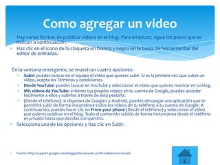 Hay varias formas de publicar vídeos en el blog. Para empezar, sigue los pasos que se
indican a continuación.
Haz clic en el icono de la claqueta en blanco y negro en la barra de herramientas del
editor de entradas.
En la ventana emergente, se muestran cuatro opciones:
Subir: puedes buscar en el equipo el vídeo que quieres subir. Si es la primera vez que subes un
vídeo, acepta los Términos y condiciones.
Desde YouTube: puedes buscar en YouTube y seleccionar el vídeo que quieres mostrar en tu blog.
Mis vídeos de YouTube: si tienes tus propios vídeos en tu cuenta de Google, puedes acceder
fácilmente a ellos y subirlos a través de esta pestaña.
(Desde el teléfono): si dispones de Google+ y Android, puedes descargar una aplicación que te
permitirá subir de forma instantánea todos los vídeos de tu teléfono a tu cuenta de Google. A
continuación, puedes hacer clic en From your phone (Desde el teléfono) y seleccionar el vídeo
que quieres publicar en el blog. Todo el contenido subido de forma instantánea desde el teléfono
es privado hasta que decidas compartirlo.
Selecciona una de las opciones y haz clic en Subir.
Fuente :http://support.google.com/blogger/bin/answer.py?hl=es&answer=67428
Como agregar un video
 