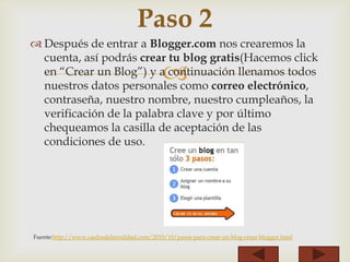 
 Después de entrar a Blogger.com nos crearemos la
cuenta, así podrás crear tu blog gratis(Hacemos click
en “Crear un Blog”) y a continuación llenamos todos
nuestros datos personales como correo electrónico,
contraseña, nuestro nombre, nuestro cumpleaños, la
verificación de la palabra clave y por último
chequeamos la casilla de aceptación de las
condiciones de uso.
Fuente:http://www.caidosdelarealidad.com/2010/10/pasos-para-crear-un-blog-crear-blogger.html
Paso 2
 