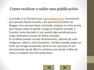 Como realizaro subiruna publicación
• si accedes a tu Escritorio por www.blogger.com encontrarás
por ejemplo Nueva entrada y allí aparecerá el Editor de
Blogger. Una vez que hayas concluido, cliqueas en Vista previa
para fijarte cómo te quedó y luego en Publicar entrada, o
Guardar como borrador si aún quedó algo pendiente para
luego retomarlo a través de Editar entradas.
En el Editor puedes escribir directamente, además de subir
imágenes, videos y otras funciones. También puedes pegar un
texto que tengas preparado, pero en ese caso que no sea
directamente desde Word o similares sino desde el Bloc de
notas o cualquier otro de texto plano.
 