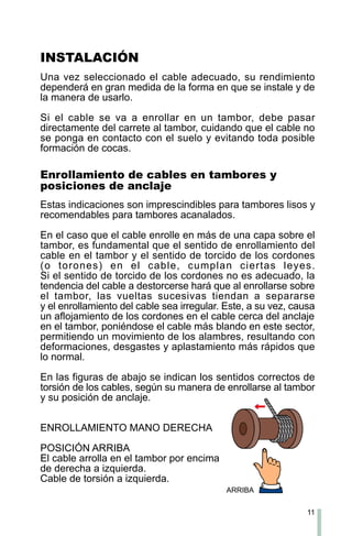 11
INSTALACIÓN
Una vez seleccionado el cable adecuado, su rendimiento
dependerá en gran medida de la forma en que se instale y de
la manera de usarlo.
Si el cable se va a enrollar en un tambor, debe pasar
directamente del carrete al tambor, cuidando que el cable no
se ponga en contacto con el suelo y evitando toda posible
formación de cocas.
Enrollamiento de cables en tambores y
posiciones de anclaje
Estas indicaciones son imprescindibles para tambores lisos y
recomendables para tambores acanalados.
En el caso que el cable enrolle en más de una capa sobre el
tambor, es fundamental que el sentido de enrollamiento del
cable en el tambor y el sentido de torcido de los cordones
(o torones) en el cable, cumplan ciertas leyes.
Si el sentido de torcido de los cordones no es adecuado, la
tendencia del cable a destorcerse hará que al enrollarse sobre
el tambor, las vueltas sucesivas tiendan a separarse
y el enrollamiento del cable sea irregular. Este, a su vez, causa
un aflojamiento de los cordones en el cable cerca del anclaje
en el tambor, poniéndose el cable más blando en este sector,
permitiendo un movimiento de los alambres, resultando con
deformaciones, desgastes y aplastamiento más rápidos que
lo normal.
En las figuras de abajo se indican los sentidos correctos de
torsión de los cables, según su manera de enrollarse al tambor
y su posición de anclaje.
ENROLLAMIENTO MANO DERECHA
POSICIÓN ARRIBA
El cable arrolla en el tambor por encima
de derecha a izquierda.
Cable de torsión a izquierda.
ARRIBA
 