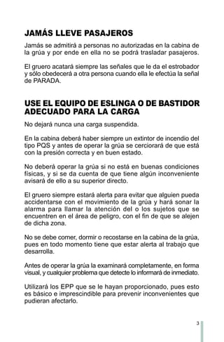 3
JAMÁS LLEVE PASAJEROS
Jamás se admitirá a personas no autorizadas en la cabina de
la grúa y por ende en ella no se podrá trasladar pasajeros.
El gruero acatará siempre las señales que le da el estrobador
y sólo obedecerá a otra persona cuando ella le efectúa la señal
de PARADA.
USE EL EQUIPO DE ESLINGA O DE BASTIDOR
ADECUADO PARA LA CARGA
No dejará nunca una carga suspendida.
En la cabina deberá haber siempre un extintor de incendio del
tipo PQS y antes de operar la grúa se cerciorará de que está
con la presión correcta y en buen estado.
No deberá operar la grúa si no está en buenas condiciones
físicas, y si se da cuenta de que tiene algún inconveniente
avisará de ello a su superior directo.
El gruero siempre estará alerta para evitar que alguien pueda
accidentarse con el movimiento de la grúa y hará sonar la
alarma para llamar la atención del o los sujetos que se
encuentren en el área de peligro, con el fin de que se alejen
de dicha zona.
No se debe comer, dormir o recostarse en la cabina de la grúa,
pues en todo momento tiene que estar alerta al trabajo que
desarrolla.
Antes de operar la grúa la examinará completamente, en forma
visual, y cualquier problema que detecte lo informará de inmediato.
Utilizará los EPP que se le hayan proporcionado, pues esto
es básico e imprescindible para prevenir inconvenientes que
pudieran afectarlo.
 