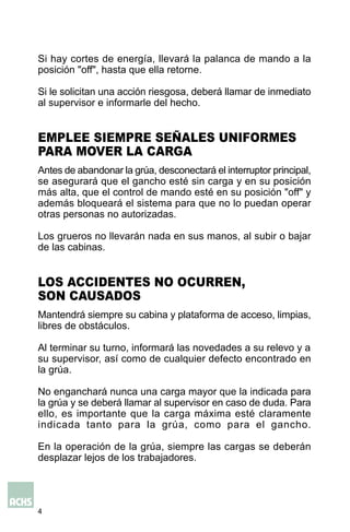 4
Antes de abandonar la grúa, desconectará el interruptor principal,
se asegurará que el gancho esté sin carga y en su posición
más alta, que el control de mando esté en su posición "off" y
además bloqueará el sistema para que no lo puedan operar
otras personas no autorizadas.
Los grueros no llevarán nada en sus manos, al subir o bajar
de las cabinas.
Si hay cortes de energía, llevará la palanca de mando a la
posición "off", hasta que ella retorne.
Si le solicitan una acción riesgosa, deberá llamar de inmediato
al supervisor e informarle del hecho.
EMPLEE SIEMPRE SEÑALES UNIFORMES
PARA MOVER LA CARGA
Mantendrá siempre su cabina y plataforma de acceso, limpias,
libres de obstáculos.
Al terminar su turno, informará las novedades a su relevo y a
su supervisor, así como de cualquier defecto encontrado en
la grúa.
No enganchará nunca una carga mayor que la indicada para
la grúa y se deberá llamar al supervisor en caso de duda. Para
ello, es importante que la carga máxima esté claramente
indicada tanto para la grúa, como para el gancho.
En la operación de la grúa, siempre las cargas se deberán
desplazar lejos de los trabajadores.
LOS ACCIDENTES NO OCURREN,
SON CAUSADOS
 