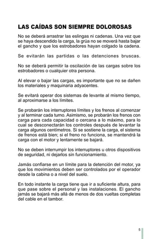 5
No se deberá arrastrar las eslingas ni cadenas. Una vez que
se haya descendido la carga, la grúa no se moverá hasta bajar
el gancho y que los estrobadores hayan colgado la cadena.
Se evitarán las partidas o las detenciones bruscas.
No se deberá permitir la oscilación de las cargas sobre los
estrobadores o cualquier otra persona.
Al elevar o bajar las cargas, es importante que no se dañen
los materiales y maquinaria adyacentes.
Se evitará operar dos sistemas de levante al mismo tiempo,
al aproximarse a los límites.
Se probarán los interruptores límites y los frenos al comenzar
y al terminar cada turno. Asimismo, se probarán los frenos con
carga para cada capacidad o cercana a lo máximo, para lo
cual se desconectarán los controles después de levantar la
carga algunos centímetros. Si se sostiene la carga, el sistema
de frenos está bien; si el freno no funciona, se mantendrá la
carga con el motor y lentamente se bajará.
No se deben interrumpir los interruptores u otros dispositivos
de seguridad, ni dejarlos sin funcionamiento.
Jamás confiarse en un límite para la detención del motor, ya
que los movimientos deben ser controlados por el operador
desde la cabina o a nivel del suelo.
En todo instante la carga tiene que ir a suficiente altura, para
que pase sobre el personal y las instalaciones. El gancho
jamás se bajará más allá de menos de dos vueltas completas
del cable en el tambor.
LAS CAÍDAS SON SIEMPRE DOLOROSAS
 