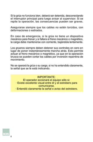 6
Si la grúa no funciona bien, deberá ser detenida, desconectando
el interruptor principal para luego avisar al supervisor. Si se
repite la operación, las consecuencias pueden ser graves.
Asegurarse siempre que los cables no estén torcidos, con
deformaciones o estirados.
En caso de emergencia, si la grúa no tiene un dispositivo
mecánico para frenar y si fallara el freno mecánico o magnético,
la carga debe mantenerse con corriente, bajándola lentamente.
Los grueros siempre deben detener sus controles en cero en
lugar de poner instantáneamente marcha atrás. Esto permite
actuar al freno mecánico o magnético, ya que en la operación
brusca se pueden cortar los cables por inversión repentina de
movimiento.
No se operará la grúa o su carga, si no ha entendido claramente,
la señal que se le está indicando.
IMPORTANTE:
El operador accionará el equipo sólo si:
· Existe excelente visual entre él y el estrobero para
comunicarse.
· Entendió claramente la señal o aviso del estrobero.
 