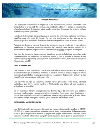 Educación Técnica
“Pioneros en Ciencia y Tecnología al Servicio del Pueblo”
Manual de Equipos Microinformáticos para Tercer Curso de Bachillerato – Electrónica de Consumo 32
TIPOS DE IMPRESORAS
Una impresora o dispositivo de impresión es un periférico que, cuando conectado a una
computadora o a una red de computadoras mediante cableado o conexión inalámbrica,
ofrece la posibilidad de imprimir sobre papel u otros tipos de sustrato los textos o gráficos
producidos por una aplicación.
Heredando la tecnología de las máquinas de escribir, las impresoras sufrieron importantes
modificaciones a lo largo del tiempo. En esto tuvo mucho que ver la evolución de las
interfaces gráficas de usuario, de la mano de sistemas operativos como Windows y Mac.
Actualmente, la mayor parte de la cuota de impresoras que se venden en el mercado son
modelos de las llamadas impresoras multifunción, las cuales nos proveen, además de la
posibilidad de imprimir, capacidades de fotocopiadora y escáner o captura de imágenes.
Este tipo de impresoras incorporan una tecnología apenas soñada hace unos años atrás,
cuando reinaban las impresoras de matriz de puntos, y que le proveen al usuario de una
flexibilidad muy importante, ya que pueden realizar muchas tareas, aún sin estar conectadas
físicamente a una PC.
TIPOS DE IMPRESORAS
Las impresoras son típicamente clasificadas teniendo en cuenta características como la
escala cromática que es capaz de imprimir, es decir en colores o blanco y negro, el tipo de
conexión, la cantidad de páginas por minuto que son capaces de procesar y grabar y el tipo
específico de tecnología que utiliza para ello.
Con respecto al tipo de conexión, existen varios protocolos como USB, Ethernet,
inalámbrico por W-Fi, puerto paralelo y USB,siendo este último el más moderno y
utilizado de la actualidad.
En los siguientes párrafos conoceremos los distintos tipos de impresoras que podemos
encontrar en el mercado y sus características principales. Conociendo cómo funcionan y el
tipo de funcionalidades que ofrecen, podremos tener un mejor panorama, y de esta forma,
realizar una compra inteligente y que se ajuste a nuestras necesidades reales.
IMPRESORA DE MATRIZ DE PUNTOS
Uno de los ejemplos de impresora de matriz de puntos más conocidos es el de la EPSON
LX-300, y es una teconología de impresión que se basan en el principio de la decalcación,
es decir que la impresión se produce al golpear una aguja o una rueda de caracteres contra
una cinta con tinta. El resultado del golpe es la impresión de un punto o un caracter en el
 