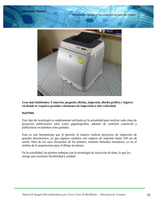Educación Técnica
“Pioneros en Ciencia y Tecnología al Servicio del Pueblo”
Manual de Equipos Microinformáticos para Tercer Curso de Bachillerato – Electrónica de Consumo 35
Usos más habituales: Comercio, pequeña oficina, imprenta, diseño gráfico y lugares
en donde se requiera grandes volumenes de impresión a alta velocidad.
PLOTTERS
Este tipo de tecnología es ampliamente utilizada en la actualidad para realizar toda clase de
proyectos publicitarios tales como gigantografías, además de cartelera comercial y
publicitaria en tamaños extra grandes.
Esta es una herramienta que le permite al usuario realizar proyectos de impresión de
grandes dimensiones, ya que algunos modelos son capaces de imprimir hasta 160 cm de
ancho. Otra de los usos frecuentes de los plotters, también llamados trazadores, es en el
ámbito de la arquitectura para el dibujo de planos.
En la actualidad, los plotters trabajan con la tecnología de inyección de tinta, lo que les
otorga una excelente flexibilidad y calidad.
 