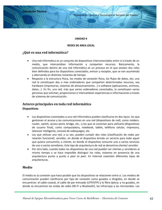 Educación Técnica
“Pioneros en Ciencia y Tecnología al Servicio del Pueblo”
Manual de Equipos Microinformáticos para Tercer Curso de Bachillerato – Electrónica de Consumo 42
UNIDAD 4
REDES DE AREA LOCAL
¿Qué es una red informática?
 Una red informática es un conjunto de dispositivos interconectados entre sí a través de un
medio, que intercambian información y comparten recursos. Básicamente, la
comunicación dentro de una red informática es un proceso en el que existen dos roles
bien definidos para los dispositivos conectados, emisor y receptor, que se van asumiendo
y alternando en distintos instantes de tiempo.
 Respecto a la estructura física, los modos de conexión física, los flujos de datos, etc; una
red la constituyen dos o más ordenadores que comparten determinados recursos, sea
hardware (impresoras, sistemas de almacenamiento...) o software (aplicaciones, archivos,
datos...). En fin, una red, más que varios ordenadores conectados, la constituyen varias
personas que solicitan, proporcionan e intercambian experiencias e informaciones a través
de sistemas de comunicación.
Actores principales en toda red informática
Dispositivos
 Los dispositivos conectados a una red informática pueden clasificarse en dos tipos: los que
gestionan el acceso y las comunicaciones en una red (dispositivos de red), como módem,
router, switch, access point, bridge, etc.; y los que se conectan para utilizarla (dispositivos
de usuario final), como computadora, notebook, tablet, teléfono celular, impresora,
televisor inteligente, consola de videojuegos, etc.
 Los que utilizan una red, a su vez, pueden cumplir dos roles (clasificación de redes por
relación funcional): servidor, en donde el dispositivo brinda un servicio para todo aquel
que quiera consumirlo; o cliente, en donde el dispositivo consume uno o varios servicios
de uno o varios servidores. Este tipo de arquitectura de red se denomina cliente/ servidor.
 Por otro lado, cuando todos los dispositivos de una red pueden ser clientes y servidores al
mismo tiempo y se hace imposible distinguir los roles, estamos en presencia de una
arquitectura punto a punto o peer to peer. En Internet coexisten diferentes tipos de
arquitecturas.
Medio
El medio es la conexión que hace posible que los dispositivos se relacionen entre sí. Los medios de
comunicación pueden clasificarse por tipo de conexión como guiados o dirigidos, en donde se
encuentran: el cable coaxial, el cable de par trenzado (UTP/STP) y la fibra óptica; y no guiados, en
donde se encuentran las ondas de radio (Wi-Fi y Bluetooth), las infrarrojas y las microondas. Los
 