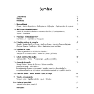 Sumário
		 Apresentação	 3
		 Prefácio	 5
		 Introdução	 9
	 1 – 	Nomenclaturas	 11
	Cavalo – Arreios desportivos – Embocaduras – Cabeçadas – Equipamentos de proteção
	 2 – 	Método natural de treinamento	 29	
	 	 Roteiro de introdução – Embridar e enfrear – Encilhar – Condução à mão –
		 Montar - Desmontar
	 3 – 	Preparação atlética do cavaleiro	 37
	Exercícios a pé – Exercícios no manequim
	 4 – 	Princípios básicos de montaria	 47	
	 	 Posição clássica – Estribos – Pernas – Joelhos – Coxas – Assento – Tronco – Cabeça –
	Ombros – Braços – Antebraços – Mãos – Modo de segurar as rédeas
	 5 – 	Equilíbrio do cavalo	 57	
	 	 Centro de gravidade do cavalo – Do conjunto –
	Posições do cavaleiro: clássica – assento leve, livre e profundo
	 6 - 	 Estudo preliminar das ajudas	 65
	 	 Ação das mãos – Pernas – Peso do corpo – Ajudas secundárias
	 7 – 	Condução do cavalo	 73
	Rédeas diretas – Rédeas de abertura – Rédeas contrárias
Andaduras: passo – trote – galope
Exercícios a cavalo: exercícios visando à posição – exercícios das articulações –	
		 exercícios de ligações ao movimento - exercícios de condução no picadeiro - exterior
	 8 – 	Efeito das rédeas - pernas isoladas – peso do corpo	 101
	 9 – 	Trabalho em duas pistas	 111
	Cessão à perna – Espádua adentro – Apoio - Rotações
	10 – 	Equitação secundária	 121
	Assimetria da coluna vertebral
	 	 Bibliografia	 131
 