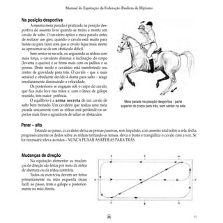 97
Manual de Equitação da Federação Paulista de Hipismo
Na posição desportiva
A mesma meia parada é praticada na posição des-
portiva de assento livre quando se treina e monta um
cavalo de salto. O cavaleiro aplica a meia parada antes
de realizar um giro, quando o cavalo está muito para
frente ou para fazer com que o cavalo fique mais atento
ao aproximar-se de um obstáculo difícil.
Sem sentar-se na sela, ou segurando as rédeas com
mais força, o cavaleiro diminui a inclinação do corpo
(levanta o queixo) e se firma mais com os joelhos e as
pernas. Deste modo o cavaleiro está transferindo seu
centro de gravidade para trás. O cavalo – que é mais
sensível e obediente devido à doma para salto – reage
imediatamente diminuindo a velocidade.
Os posteriores se engajam sob o corpo do cavalo,
que fica mais leve nas mãos e, com o lance de galope
reunido, tem maior potência.
O equilíbrio é a arma secreta de um cavalo de
salto bem treinado. Um cavaleiro que realiza uma meia
parada unicamente com as rédeas está perdendo os as-
pectos mais finos e agradáveis de saltar os obstáculos.	
Meia parada na posição desportiva - parte
superior do corpo para trás, sem sentar na sela
Parar – alto
	 Estando ao passo, o cavaleiro deixa as pernas passivas, sem impulsão, com assento total sobre a sela, fecha
progressivamente os dedos sobre as rédeas tornando-as tensas, eleva o busto e tranqüiliza o cavalo com a voz. Se
for necessário eleva as mãos - NUNCA PUXAR AS RÉDEAS PARA TRÁS.
Mudanças de direção
Na equitação elementar as mudan-
ças de direção são feitas por meio da rédea
de abertura ou da rédea contrária.
Todos os exercícios devem ser feitos
primeiramente na mão esquerda (mais
fácil) ao passo, trote e galope e posterior-
mente na mão direita.
 