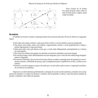 99
Manual de Equitação da Federação Paulista de Hipismo
Fazer círculos de 10 metros
nos cantos da pista, meias voltas no
meio do lado maior e, depois, meias
voltas invertidas
No exterior
O trabalho em terreno variado é a aplicação prática dos exercícios descritos. Devem-se observar as seguintes
regras:
• Para subir uma rampa, inclinar o corpo para frente e deixar o cavalo estender o pescoço totalmente;
• Para descer uma rampa, entrar com cuidado, vagarosamente, manter o cavalo perpendicular à rampa e
	 inclinar ligeiramente o corpo para frente;
• Tanto para subir como para descer, evitar que o cavalo entre obliquamente, principalmente se o terreno
	 for escorregadio;
• Não trotar nas subidas nem galopar nas descidas em terrenos ondulados e percursos longos;
• Em marchas longas, trotar alternadamente nas duas diagonais, pois o trote elevado sobrecarrega desigual-
	 mente as diagonais;
• Em terreno acidentado, não convém sair do passo. Deixar as rédeas compridas para não prejudicar os movi-
	 mentos naturais e a liberdade do pescoço, que é indispensável para o equilíbrio do cavalo, e confiar no seu
	 instinto;
• Terminar o exercício sempre ao passo, de modo que o cavalo tenha o pelo enxuto e a respiração normaliza-
	 da ao retornar aos estábulos.
Depois de o cavaleiro dominar perfeitamente a condução do cavalo nas três andaduras, atuando com as duas
pernas de impulsão e as rédeas de abertura e contrária, deverá aprender a utilizar a ação das pernas isoladas de
posição e impulsão e das rédeas de oposição.
 