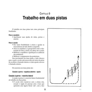 111
O trabalho em duas pistas tem como principais
finalidades:
Para o cavaleiro
•	Aperfeiçoar suas ajudas de mãos, pernas e
		 assento.
Para o cavalo
•	Dar maior flexibilidade à coluna e igualar as
		 musculaturas do lado direito e esquerdo;
•	Ativar as espáduas e a garupa bem como a elas-
		 ticidade de toda a coluna, da cabeça até a cauda;
•	Melhorar o equilíbrio e aperfeiçoar as cadências
		 das andaduras;
•	Melhorar o engajamento dos posteriores.
Nos movimentos em duas pistas, o lado côncavo
para o qual o cavalo está encurvado em torno da perna
do cavaleiro é chamado interno e o lado oposto convexo
é chamado externo.
Os exercícios em duas pistas são:
Cessão à perna – espádua adentro – apoio
Cessão à perna – marcha lateral
A cessão à perna é o exercício básico fundamental
do trabalho em duas pistas.
•	O cavalo deve manter-se com a coluna reta,
		 exceção à região do pescoço com a nuca que
		 apresenta uma ligeira flexão “pli”, com a face
Capítulo 9
Trabalho em duas pistas
 