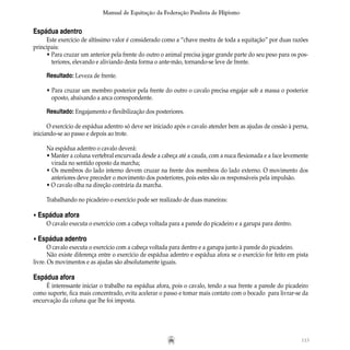 113
Manual de Equitação da Federação Paulista de Hipismo
Espádua adentro
Este exercício de altíssimo valor é considerado como a “chave mestra de toda a equitação” por duas razões
principais:
• Para cruzar um anterior pela frente do outro o animal precisa jogar grande parte do seu peso para os pos-
		 teriores, elevando e aliviando desta forma o ante-mão, tornando-se leve de frente.
Resultado: Leveza de frente.
• Para cruzar um membro posterior pela frente do outro o cavalo precisa engajar sob a massa o posterior
		 oposto, abaixando a anca correspondente.
Resultado: Engajamento e flexibilização dos posteriores.
O exercício de espádua adentro só deve ser iniciado após o cavalo atender bem as ajudas de cessão à perna,
iniciando-se ao passo e depois ao trote.
Na espádua adentro o cavalo deverá:
• Manter a coluna vertebral encurvada desde a cabeça até a cauda, com a nuca flexionada e a face levemente
		 virada no sentido oposto da marcha;
• Os membros do lado interno devem cruzar na frente dos membros do lado externo. O movimento dos
		 anteriores deve preceder o movimento dos posteriores, pois estes são os responsáveis pela impulsão.
• O cavalo olha na direção contrária da marcha.
Trabalhando no picadeiro o exercício pode ser realizado de duas maneiras:
• Espádua afora
O cavalo executa o exercício com a cabeça voltada para a parede do picadeiro e a garupa para dentro.
• Espádua adentro
O cavalo executa o exercício com a cabeça voltada para dentro e a garupa junto à parede do picadeiro.
Não existe diferença entre o exercício de espádua adentro e espádua afora se o exercício for feito em pista
livre. Os movimentos e as ajudas são absolutamente iguais.
Espádua afora
É interessante iniciar o trabalho na espádua afora, pois o cavalo, tendo a sua frente a parede do picadeiro
como suporte, fica mais concentrado, evita acelerar o passo e tomar mais contato com o bocado para livrar-se da
encurvação da coluna que lhe foi imposta.
 