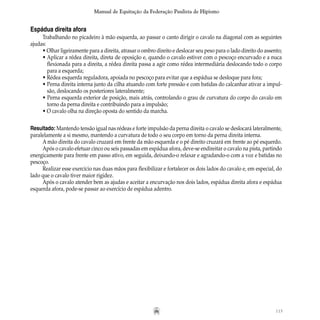 115
Manual de Equitação da Federação Paulista de Hipismo
Espádua direita afora
Trabalhando no picadeiro à mão esquerda, ao passar o canto dirigir o cavalo na diagonal com as seguintes
ajudas:
• Olhar ligeiramente para a direita, atrasar o ombro direito e deslocar seu peso para o lado direito do assento;
• Aplicar a rédea direita, direta de oposição e, quando o cavalo estiver com o pescoço encurvado e a nuca
		 flexionada para a direita, a rédea direita passa a agir como rédea intermediária deslocando todo o corpo
		 para a esquerda;  
• Rédea esquerda reguladora, apoiada no pescoço para evitar que a espádua se desloque para fora;
• Perna direita interna junto da cilha atuando com forte pressão e com batidas do calcanhar ativar a impul-
		 são, deslocando os posteriores lateralmente;
• Perna esquerda exterior de posição, mais atrás, controlando o grau de curvatura do corpo do cavalo em
		 torno da perna direita e contribuindo para a impulsão;
• O cavalo olha na direção oposta do sentido da marcha.
Resultado: Mantendo tensão igual nas rédeas e forte impulsão da perna direita o cavalo se deslocará lateralmente,
paralelamente a si mesmo, mantendo a curvatura de todo o seu corpo em torno da perna direita interna.
A mão direita do cavalo cruzará em frente da mão esquerda e o pé direito cruzará em frente ao pé esquerdo.
Após o cavalo efetuar cinco ou seis passadas em espádua afora, deve-se endireitar o cavalo na pista, partindo
energicamente para frente em passo ativo, em seguida, deixando-o relaxar e agradando-o com a voz e batidas no
pescoço.
Realizar esse exercício nas duas mãos para flexibilizar e fortalecer os dois lados do cavalo e, em especial, do
lado que o cavalo tiver maior rigidez.
Após o cavalo atender bem as ajudas e aceitar a encurvação nos dois lados, espádua direita afora e espádua
esquerda afora, pode-se passar ao exercício de espádua adentro.
 