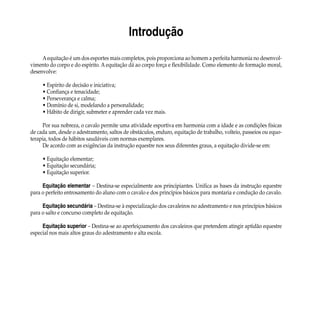 Introdução
Aequitação é um dos esportes mais completos, pois proporciona ao homem a perfeita harmonia no desenvol-
vimento do corpo e do espírito. A equitação dá ao corpo força e flexibilidade. Como elemento de formação moral,
desenvolve:
	
• Espírito de decisão e iniciativa;
• Confiança e tenacidade;
• Perseverança e calma;
• Domínio de si, modelando a personalidade;
• Hábito de dirigir, submeter e aprender cada vez mais.
Por sua nobreza, o cavalo permite uma atividade esportiva em harmonia com a idade e as condições físicas
de cada um, desde o adestramento, saltos de obstáculos, enduro, equitação de trabalho, volteio, passeios ou equo-
terapia, todos de hábitos saudáveis com normas exemplares.
De acordo com as exigências da instrução equestre nos seus diferentes graus, a equitação divide-se em:
• Equitação elementar;
• Equitação secundária;
• Equitação superior.
Equitação elementar – Destina-se especialmente aos principiantes. Unifica as bases da instrução equestre
para o perfeito entrosamento do aluno com o cavalo e dos princípios básicos para montaria e condução do cavalo.
Equitação secundária – Destina-se à especialização dos cavaleiros no adestramento e nos princípios básicos
para o salto e concurso completo de equitação.
Equitação superior – Destina-se ao aperfeiçoamento dos cavaleiros que pretendem atingir aptidão equestre
especial nos mais altos graus do adestramento e alta escola.
 