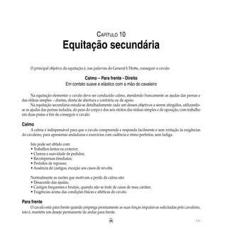 121
O principal objetivo da equitação é, nas palavras do General L’Hotte, conseguir o cavalo:
Calmo – Para frente - Direito
Em contato suave e elástico com a mão do cavaleiro
Na equitação elementar o cavalo deve ser conduzido calmo, atendendo francamente as ajudas das pernas e
das rédeas simples - diretas, direta de abertura e contrária ou de apoio.
Na equitação secundária estuda-se detalhadamente cada um desses objetivos a serem atingidos, utilizando-
se as ajudas das pernas isoladas, do peso do corpo e dos seis efeitos das rédeas simples e de oposição, com trabalho
em duas pistas a fim de conseguir o cavalo:
Calmo
A calma é indispensável para que o cavalo compreenda e responda facilmente e sem irritação às exigências
do cavaleiro, para apresentar andaduras e exercícios com cadência e ritmo perfeitos, sem fadiga.
	
Isto pode ser obtido com:
• Trabalhos lentos no exterior;
• Clareza e suavidade de pedidos;
• Recompensas imediatas;
• Períodos de repouso;
• Ausência de castigos, exceção aos casos de revolta.
Normalmente as razões que motivam a perda da calma são:
• Desacordo das ajudas;
• Castigos frequentes e brutais, quando não se trate de casos de mau caráter;
• Exigências acima das condições físicas e atléticas do cavalo.
Para frente
O cavalo está para frente quando emprega prontamente as suas forças impulsivas solicitadas pelo cavaleiro,
isto é, mantém um desejo permanente de andar para frente.
Capítulo 10
Equitação secundária
 