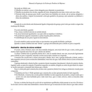 122
Manual de Equitação da Federação Paulista de Hipismo
Isto pode ser obtido com:
• Trabalho no exterior a passo e trote alongados para distender os posteriores;
• Trabalho no picadeiro em círculos, seguidos de trote, alongamentos nas retas e trote curto nas voltas;
• Extensão lenta do pescoço para frente e para baixo nos trabalhos em círculo, até as narinas atingirem a
	 altura dos joelhos, e depois inversamente a elevação gradativa do pescoço, sem aumentar ou diminuir o
	 ritmo das andaduras.
Direito
Anoção do cavalo direito está diretamente ligada à disposição da garupa, pois é nela que reside a origem das
mudanças de direção.
O cavalo está direito, quando:
• Sua coluna vertebral está reta no sentido lateral;
• As ancas funcionam igualmente e sua ação sobre as espáduas é simétrica;
• Os posteriores seguem exatamente as pistas traçadas pelos anteriores;
• A distribuição do seu peso é igual nos dois laterais.
O cavalo simétrico pode executar todos os movimentos com grande facilidade e perfeição.
Quando a coluna vertebral não está “direita” a garupa está deslocada para a direita ou para a esquerda.
Assimetria - desvios da coluna vertebral
O cavalo, como o homem, nasce com duas metades desiguais, uma mais forte do que a outra, sendo geral-
mente o lado esquerdo mais fraco do que o direito são destros.
A coluna vertebral não se apresenta direita isto é, reta no sentido lateral, mas sim, encurvada ligeiramente
para a direita ou para a esquerda, nascendo cavalos encurvados à direita ou à esquerda.
A maioria dos cavalos tem a coluna encurvada à direita, isto é, tem a garupa deslocada à direita, sendo o
lado esquerdo convexo (com os músculos distendidos) mais fraco do que o lado direito côncavo (com os músculos
contraídos).
A garupa deslocada à direita facilita o posterior direito transpistar lateralmente à direita do anterior direito,
fugindo, assim, ao peso do conjunto. O posterior esquerdo, no entanto, dirigido ao centro de gravidade do conjun-
to, recebe mais peso, avançando bem menos que o direito.
Essa é a razão pela qual a maioria dos cavalos com o posterior direito livre refuga ao obstáculo virando parra
a esquerda.
• Estatísticas do Gen. L`Hotte apontam que a maioria dos cavalos apresenta lesões do lado esquerdo;
• Em liberdade, a maioria dos cavalos prefere trabalhar na mão esquerda do picadeiro, comprovando que o
	 cavalo vira com mais facilidade para o lado mais fraco, que é o lado convexo, onde os músculos estão
	 distendidos.
Por isso, os efeitos das forças do cavalo não se manifestam equilibrados relativamente ao seu eixo. Os múscu-
los do lado convexo estão mais distendidos e menos flexíveis que os músculos do lado côncavo que estão contraí-
 