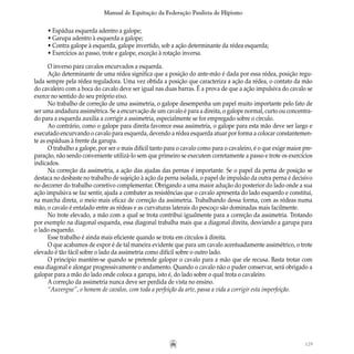 129
Manual de Equitação da Federação Paulista de Hipismo
• Espádua esquerda adentro a galope;
• Garupa adentro à esquerda a galope;
• Contra galope à esquerda, galope invertido, sob a ação determinante da rédea esquerda;
• Exercícios ao passo, trote e galope, exceção à rotação inversa.
O inverso para cavalos encurvados a esquerda.
Ação determinante de uma rédea significa que a posição do ante-mão é dada por essa rédea, posição regu-
lada sempre pela rédea reguladora. Uma vez obtida a posição que caracteriza a ação da rédea, o contato da mão
do cavaleiro com a boca do cavalo deve ser igual nas duas barras. É a prova de que a ação impulsiva do cavalo se
exerce no sentido do seu próprio eixo.
No trabalho de correção de uma assimetria, o galope desempenha um papel muito importante pelo fato de
ser uma andadura assimétrica. Se a encurvação de um cavalo é para a direita, o galope normal, curto ou concentra-
do para a esquerda auxilia a corrigir a assimetria, especialmente se for empregado sobre o círculo.
Ao contrário, como o galope para direita favorece essa assimetria, o galope para esta mão deve ser largo e
executado encurvando o cavalo para esquerda, devendo a rédea esquerda atuar por forma a colocar constantemen-
te as espáduas à frente da garupa.
O trabalho a galope, por ser o mais difícil tanto para o cavalo como para o cavaleiro, é o que exige maior pre-
paração, não sendo conveniente utilizá-lo sem que primeiro se executem corretamente a passo e trote os exercícios
indicados.
Na correção da assimetria, a ação das ajudas das pernas é importante. Se o papel da perna de posição se
destaca no desbaste no trabalho de sujeição à ação da perna isolada, o papel de impulsão da outra perna é decisivo
no decorrer do trabalho corretivo complementar. Obrigando a uma maior adução do posterior do lado onde a sua
ação impulsiva se faz sentir, ajuda a combater as resistências que o cavalo apresenta do lado esquerdo e constitui,
na marcha direta, o meio mais eficaz de correção da assimetria. Trabalhando dessa forma, com as rédeas numa
mão, o cavalo é entalado entre as rédeas e as curvaturas laterais do pescoço são dominadas mais facilmente.
No trote elevado, a mão com a qual se trota contribui igualmente para a correção da assimetria. Trotando
por exemplo na diagonal esquerda, essa diagonal trabalha mais que a diagonal direita, desviando a garupa para
o lado esquerdo.
Esse trabalho é ainda mais eficiente quando se trota em círculos à direita.
O que acabamos de expor é de tal maneira evidente que para um cavalo acentuadamente assimétrico, o trote
elevado é tão fácil sobre o lado da assimetria como difícil sobre o outro lado.
O princípio mantém-se quando se pretende galopar o cavalo para a mão que ele recusa. Basta trotar com
essa diagonal e alongar progressivamente o andamento. Quando o cavalo não o puder conservar, será obrigado a
galopar para a mão do lado onde coloca a garupa, isto é, do lado sobre o qual trota o cavaleiro.
A correção da assimetria nunca deve ser perdida de vista no ensino.
“Auvergne”, o homem de cavalos, com toda a perfeição da arte, passa a vida a corrigir esta imperfeição.
 