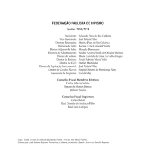 Gestão 2010/2011
	 Presidente: 	 Eduardo Pires do Rio Caldeira
	 Vice-Presidente: 	 José Batista Filho
	 Diretora Tesoureira: 	 Marina Pires do Rio Caldeira
	 Diretora de Salto: 	 Karina Ivone Comastri Smith
	 Diretor Adjunto de Salto: 	 Marcelo Blessmann
	 Diretora de Adestramento: 	 Sandra Andrea Smith de Oliveira Martins
	 Diretor de Volteio: 	 Maria Candida de Lima Carvalho Giugni
	 Diretor de Enduro: 	 Paulo Roberto Maria Velzi
	 Diretor de CCE: 	 Staffan Martendal
	 Diretor de Equitação Fundamental: 	 José Batista Filho
	 Diretor de Cavalos Novos: 	 Sergino Ribeiro de Mendonça Neto
	 Assessoria de Imprensa: 	 Carola May
Conselho Fiscal Membros Efetivos
Carlos Alberto Safatle
Renato de Moraes Dantas
William Pereira
Conselho Fiscal Suplentes
Carlos Butori
Raul Gomide de Andrade Filho
Raul Lara Campos
FEDERAÇÃO PAULISTA DE HIPISMO
Capa - Luiza Tavares de Almeida montando Pastor - Foto de Ney Messi/ABPSL.
Contracapa - José Roberto Reynoso Fernandes, o Alfinete, montando Liberal - Acervo da Família Reynoso
manual-de-equitação-capa-2a-3a-capas.indd 1 25/09/2011 21:31:15
 