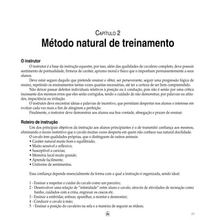 29
O instrutor
O instrutor é a base da instrução equestre, por isso, além das qualidades de cavaleiro completo, deve possuir
sentimento de pontualidade, firmeza de caráter, aprumo moral e físico que o imponham permanentemente a seus
alunos.
Deve estar seguro daquilo que pretende ensinar e obter, ser perseverante, seguir uma progressão lógica de
ensino, repetindo os ensinamentos tantas vezes quantas necessárias, até ter a certeza de ser bem compreendido.
Não deixar passar defeitos individuais relativos à posição ou à condução, pois não é senão por uma crítica
incessante dos mesmos erros que eles serão corrigidos, tendo o cuidado de não demonstrar, por palavras ou atitu-
des, impaciência ou irritação.
O instrutor deve encontrar ideias e palavras de incentivo, que permitam despertar nos alunos o interesse em
evoluir cada vez mais a fim de atingirem a perfeição.
Finalmente, o instrutor deve demonstrar aos alunos sua boa vontade, abnegação e prazer de ensinar.
Roteiro de instrução
Um dos principais objetivos da instrução aos alunos principiantes é o de transmitir confiança aos mesmos,
eliminando o receio instintivo que o cavalo muitas vezes desperta em quem não conhece sua natural docilidade.
O cavalo tem qualidades próprias, que o distinguem de outros animais:
• Caráter natural muito bom e equilibrado;
• Muito sensível e reflexivo;
• Susceptível a carícias;
• Memória local muito grande;
• Aprende facilmente;
• Uniforme de sentimentos.
Essa confiança depende essencialmente da forma com a qual a instrução é organizada, sendo ideal:
1 - Ensinar a respeitar e cuidar do cavalo como um parceiro;
2 - Desenvolver uma relação de “intimidade” entre aluno e cavalo, através de atividades de recreação como
	 banho, cuidados com a crina, engraxar os cascos etc.
3 - Ensinar a embridar, enfrear, aparelhar, a montar e desmontar;
4 - Conduzir o cavalo à mão;
5  - Ensinar a posição do cavaleiro na sela e a maneira de segurar as rédeas;
Capítulo 2
Método natural de treinamento
 