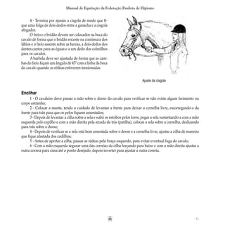 31
Manual de Equitação da Federação Paulista de Hipismo
Ajuste da cisgola
4 - Termina por ajustar a cisgola de modo que fi-
que uma folga de dois dedos entre a ganacha e a cisgola
afogador.
O freio e o bridão devem ser colocados na boca do
cavalo de forma que o bridão encoste na comissura dos
lábios e o freio assente sobre as barras, a dois dedos dos
dentes cantos para as éguas e a um dedo dos colmilhos
para os cavalos.
A barbela deve ser ajustada de forma que as cam-
bas do freio façam um ângulo de 45º com a linha da boca
do cavalo quando as rédeas estiverem tensionadas.
Encilhar
1 - O cavaleiro deve passar a mão sobre o dorso do cavalo para verificar se não existe algum ferimento ou
corpo estranho;
2 - Colocar a manta, tendo o cuidado de levantar a frente para deixar a cernelha livre, escorregando-a da
frente para trás para que os pelos fiquem assentados;
3 - Depois de levantar a cilha sobre a sela e subir os estribos pelos loros, pegar a sela sustentando-a com a mão
esquerda pelo cepilho e com a mão direita pela arcada de trás (patilha), colocar a sela sobre a cernelha, deslizando
para trás sobre o dorso;
4 - Depois de verificar se a sela está bem assentada sobre o dorso e a cernelha livre, ajustar a cilha de maneira
que fique afastada dos codilhos;
5 - Antes de apertar a cilha, passar as rédeas pelo braço esquerdo, para evitar eventual fuga do cavalo;
6 - Com a mão esquerda segurar uma das correias da cilha forçando para baixo e com a mão direita ajustar a
outra correia para cima até o ponto desejado, depois inverter para ajustar a outra correia.
 