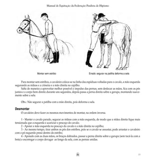 35
Manual de Equitação da Federação Paulista de Hipismo
Para montar sem estribos, o cavaleiro coloca-se na linha das espáduas voltadas para o cavalo, a mão esquerda
segurando as rédeas e a crineira e a mão direita no cepilho.
Salta de maneira a aproveitar melhor possível o impulso das pernas, sem deslocar as mãos, fica com os pés
juntos e o corpo bem direito durante uns segundos, depois passa a perna direita sobre a garupa, montando suave-
mente sobre a sela.
Obs.: Não segurar a patilha com a mão direita, pois deforma a sela.
Desmontar
O cavaleiro deve fazer os mesmos movimentos de montar, na ordem inversa.
1 - Manter o cavalo parado, segurar as rédeas com a mão esquerda, de modo que a rédea direita fique mais
tensionada que a esquerda e acariciar o pescoço do cavalo;
2 - Apoiar a mão esquerda no pescoço do cavalo e a mão direita no cepilho;
3 - Ao mesmo tempo, tirar ambos os pés dos estribos, pois se o cavalo se assustar, pode arrastar o cavaleiro
com o pé esquerdo preso dentro do estribo;
4 - Apoiado com as duas mãos, os braços dobrados, passar a perna direita sobre a garupa (sem tocá-la com a
bota) e escorregar o corpo devagar ao longo da sela, com as pernas unidas.
Errado: segurar na patilha deforma a selaMontar sem estribo
 
