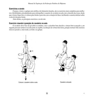 41
Manual de Equitação da Federação Paulista de Hipismo
Exercícios a cavalo
O passo, o trote e o galope sem estribos, devidamente dosados, são os exercícios mais completos para melho-
rar a flexibilidade, principalmente para enforquilhar o assento do cavaleiro na sela com a descida das coxas, desde
que o tronco fique reto e a cintura para frente e para trás com a rotação do ilíaco, facilitando o assento deslizar sobre
a sela de trás para frente.
Alem destes, os principais exercícios a cavalo são:
Exercício visando à posição do cavaleiro na sela
O cavaleiro deve ficar de pé sobre os estribos, com o calcanhar bem descido a cintura bem avançada e, em
seguida procurar sentar-se na sela junto ao cepilho, na direção da vertical dos loros, posição normal. Este exercício
inicia-se parado e, mais tarde, ao trote e ao galope.
Colocar o cavaleiro sobre a sela Cavaleiro colocado
 