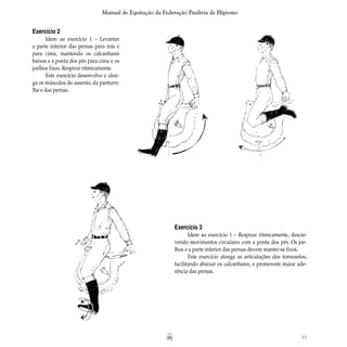 43
Manual de Equitação da Federação Paulista de Hipismo
Exercício 2
Idem ao exercício 1 – Levantar
a parte inferior das pernas para trás e
para cima, mantendo os calcanhares
baixos e a ponta dos pés para cima e os
joelhos fixos. Respirar ritmicamente.
Este exercício desenvolve e alon-
ga os músculos do assento, da panturri-
lha e das pernas.
Exercício 3
Idem ao exercício 1 – Respirar ritmicamente, descre-
vendo movimentos circulares com a ponta dos pés. Os joe-
lhos e a parte inferior das pernas devem manter-se fixos.
Este exercício alonga as articulações dos tornozelos,
facilitando abaixar os calcanhares, e promovem maior ade-
rência das pernas.
 