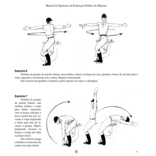 45
Manual de Equitação da Federação Paulista de Hipismo
Exercício 6
Partindo da posição de assento clássico, sem estribos, colocar os braços em cruz, girando o tronco de um lado para o
outro, seguindo o movimento com a cabeça. Respirar ritmicamente.
Este exercício dá equilíbrio e fortalece a parte superior do corpo e o diafragma.
Exercício 7
Partindo da posição
de assento clássico, sem
estribos, inclinar o corpo
para frente, expirando,
com os braços esticados e
tocar a ponta dos pés. Le-
vantar o corpo inspirando
e deitar para trás até al-
cançar a garupa. Depois,
lentamente, levantar os
braços e o corpo até voltar
à posição inicial.
Este exercício alonga
e fortalece os músculos das
costas e do corpo inteiro.
 