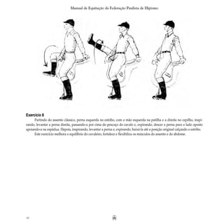 46
Manual de Equitação da Federação Paulista de Hipismo
Exercício 8
Partindo do assento clássico, perna esquerda no estribo, com a mão esquerda na patilha e a direita no cepilho, inspi-
rando, levantar a perna direita, passando-a por cima do pescoço do cavalo e, expirando, descer a perna para o lado oposto
apoiando-a na espádua. Depois, inspirando, levantar a perna e, expirando, baixá-la até a posição original calçando o estribo.
Este exercício melhora o equilíbrio do cavaleiro, fortalece e flexibiliza os músculos do assento e do abdome.
 