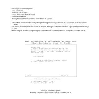 © Federação Paulista de Hipismo
Texto: Enio Monte
Ilustrações: Cavani Rosas
Edição: Marina Pires do Rio Caldeira
Revisão: Maria Dolores
Projeto gráfico e editoração eletrônica: Maria Amélia de Azevedo
Parte do texto deste manual foi divulgada originalmente pela Associação Brasileira de Criadores de Cavalo de Hipismo
- ABCCH.
Este manual pode ser reproduzido no todo ou em parte, desde que não haja fins comerciais e que seja respeitada a indicação
da fonte.
O texto completo encontra-se disponível para download no site da Federação Paulista de Hipismo - www.fph.com.br
Federação Paulista de Hipismo
Rua Brejo Alegre, 622 - 04557-051 São Paulo SP - www.fph.com.br
 