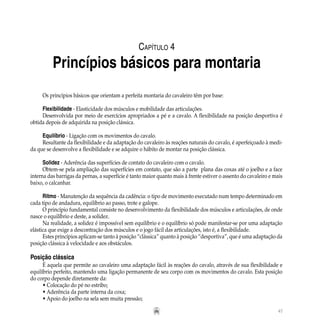 47
Os princípios básicos que orientam a perfeita montaria do cavaleiro têm por base:
Flexibilidade - Elasticidade dos músculos e mobilidade das articulações.
Desenvolvida por meio de exercícios apropriados a pé e a cavalo. A flexibilidade na posição desportiva é
obtida depois de adquirida na posição clássica.
Equilíbrio - Ligação com os movimentos do cavalo.
Resultante da flexibilidade e da adaptação do cavaleiro às reações naturais do cavalo, é aperfeiçoado à medi-
da que se desenvolve a flexibilidade e se adquire o hábito de montar na posição clássica.
Solidez - Aderência das superfícies de contato do cavaleiro com o cavalo.
Obtem-se pela ampliação das superfícies em contato, que são a parte plana das coxas até o joelho e a face
interna das barrigas da pernas, a superfície é tanto maior quanto mais à frente estiver o assento do cavaleiro e mais
baixo, o calcanhar.
Ritmo - Manutenção da sequência da cadência: o tipo de movimento executado num tempo determinado em
cada tipo de andadura, equilíbrio ao passo, trote e galope.
O princípio fundamental consiste no desenvolvimento da flexibilidade dos músculos e articulações, de onde
nasce o equilíbrio e deste, a solidez.
Na realidade, a solidez é impossível sem equilíbrio e o equilíbrio só pode manifestar-se por uma adaptação
elástica que exige a descontração dos músculos e o jogo fácil das articulações, isto é, a flexibilidade.
Estes princípios aplicam-se tanto à posição “clássica” quanto à posição “desportiva”, que é uma adaptação da
posição clássica à velocidade e aos obstáculos.
Posição clássica
É aquela que permite ao cavaleiro uma adaptação fácil às reações do cavalo, através de sua flexibilidade e
equilíbrio perfeito, mantendo uma ligação permanente de seu corpo com os movimentos do cavalo. Esta posição
do corpo depende diretamente da:
• Colocação do pé no estribo;
• Aderência da parte interna da coxa;
• Apoio do joelho na sela sem muita pressão;
Capítulo 4
Princípios básicos para montaria
 