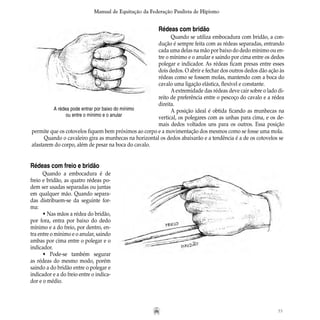 55
Manual de Equitação da Federação Paulista de Hipismo
Rédeas com bridão
Quando se utiliza embocadura com bridão, a con-
dução é sempre feita com as rédeas separadas, entrando
cada uma delas na mão por baixo do dedo mínimo ou en-
tre o mínimo e o anular e saindo por cima entre os dedos
polegar e indicador. As rédeas ficam presas entre esses
dois dedos. O abrir e fechar dos outros dedos dão ação às
rédeas como se fossem molas, mantendo com a boca do
cavalo uma ligação elástica, flexível e constante.
Aextremidade das rédeas deve cair sobre o lado di-
reito de preferência entre o pescoço do cavalo e a rédea
direita.
A posição ideal é obtida ficando as munhecas na
vertical, os polegares com as unhas para cima, e os de-
mais dedos voltados uns para os outros. Essa posição
A rédea pode entrar por baixo do mínimo
ou entre o mínimo e o anular
permite que os cotovelos fiquem bem próximos ao corpo e a movimentação dos mesmos como se fosse uma mola.
Quando o cavaleiro gira as munhecas na horizontal os dedos abaixarão e a tendência é a de os cotovelos se
afastarem do corpo, além de pesar na boca do cavalo.
Rédeas com freio e bridão
Quando a embocadura é de
freio e bridão, as quatro rédeas po-
dem ser usadas separadas ou juntas
em qualquer mão. Quando separa-
das distribuem-se da seguinte for-
ma:
• Nas mãos a rédea do bridão,
por fora, entra por baixo do dedo
mínimo e a do freio, por dentro, en-
tra entre o mínimo e o anular, saindo
ambas por cima entre o polegar e o
indicador.
• Pode-se também segurar
as rédeas do mesmo modo, porém
saindo a do bridão entre o polegar e
indicador e a do freio entre o indica-
dor e o médio.
 