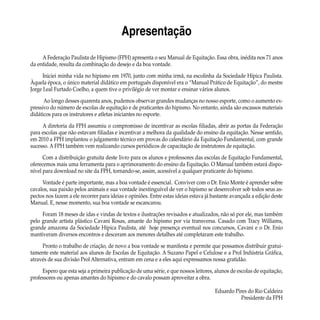 Apresentação
A Federação Paulista de Hipismo (FPH) apresenta o seu Manual de Equitação. Essa obra, inédita nos 71 anos
da entidade, resulta da combinação do desejo e da boa vontade.
Iniciei minha vida no hipismo em 1970, junto com minha irmã, na escolinha da Sociedade Hípica Paulista.
Àquela época, o único material didático em português disponível era o “Manual Prático de Equitação”, do mestre
Jorge Leal Furtado Coelho, a quem tive o privilégio de ver montar e ensinar vários alunos.
Ao longo desses quarenta anos, pudemos observar grandes mudanças no nosso esporte, como o aumento ex-
pressivo do número de escolas de equitação e de praticantes do hipismo. No entanto, ainda são escassos materiais
didáticos para os instrutores e atletas iniciantes no esporte.
A diretoria da FPH assumiu o compromisso de incentivar as escolas filiadas, abrir as portas da Federação
para escolas que não estavam filiadas e incentivar a melhora da qualidade do ensino da equitação. Nesse sentido,
em 2010 a FPH implantou o julgamento técnico em provas do calendário da Equitação Fundamental, com grande
sucesso. A FPH também vem realizando cursos periódicos de capacitação de instrutores de equitação.
Com a distribuição gratuita deste livro para os alunos e professores das escolas de Equitação Fundamental,
oferecemos mais uma ferramenta para o aprimoramento do ensino da Equitação. O Manual também estará dispo-
nível para download no site da FPH, tornando-se, assim, acessível a qualquer praticante do hipismo.
Vontade é parte importante, mas a boa vontade é essencial. Conviver com o Dr. Enio Monte é aprender sobre
cavalos, sua paixão pelos animais e sua vontade inextinguível de ver o hipismo se desenvolver sob todos seus as-
pectos nos fazem a ele recorrer para ideias e opiniões. Entre estas ideias estava já bastante avançada a edição deste
Manual. E, nesse momento, sua boa vontade se escancarou.
Foram 18 meses de idas e vindas de textos e ilustrações revisados e atualizados, não só por ele, mas também
pelo grande artista plástico Cavani Rosas, amante do hipismo por via transversa. Casado com Tracy Williams,
grande amazona da Sociedade Hípica Paulista, até hoje presença eventual nos concursos, Cavani e o Dr. Enio
mantiveram diversos encontros e desceram aos menores detalhes até completaram este trabalho.
Pronto o trabalho de criação, de novo a boa vontade se manifesta e permite que possamos distribuir gratui-
tamente este material aos alunos de Escolas de Equitação. A Suzano Papel e Celulose e a Prol Indústria Gráfica,
através de sua divisão Prol Alternativa, entram em cena e a eles aqui expressamos nossa gratidão.
Espero que esta seja a primeira publicação de uma série, e que nossos leitores, alunos de escolas de equitação,
professores ou apenas amantes do hipismo e do cavalo possam aproveitar a obra.
Eduardo Pires do Rio Caldeira
Presidente da FPH
 